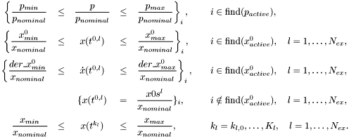 \[ \begin{array}{rcccll} \displaystyle \left\{ \frac{p_{min}}{p_{nominal}} \right. &\le& \displaystyle \frac{p}{p_{nominal}} &\le& \left. \displaystyle \frac{p_{max}}{p_{nominal}} \right\}_i, \quad & i \in \mbox{find}(p_{active}), \\[3ex] \displaystyle \left\{ \frac{x^0_{min}}{x_{nominal}} \right. &\le& x(t^{0,l}) &\le& \displaystyle \left. \frac{x^0_{max}}{x_{nominal}} \right\}_i, \quad & i \in \mbox{find}(x^0_{active}), \quad l=1,\ldots,N_{ex}, \\[3ex] \displaystyle \left\{ \frac{der\_x^0_{min}}{x_{nominal}} \right. &\le& \dot{x}(t^{0,l}) &\le& \displaystyle \left. \frac{der\_x^0_{max}}{x_{nominal}} \right\}_i, \quad & i \in \mbox{find}(x^0_{active}), \quad l=1,\ldots,N_{ex}, \\[3ex] && \{ x(t^{0,l}) &=& \displaystyle \frac{x0s^l}{x_{nominal}} \}_i, \quad & i \notin \mbox{find}(x^0_{active}), \quad l=1,\ldots,N_{ex}, \\[3ex] \displaystyle \frac{x_{min}}{x_{nominal}} &\le& x(t^{k_l}) &\le& \displaystyle \frac{x_{max}}{x_{nominal}}, \quad & k_l=k_{l,0},\ldots,K_l, \quad l=1,\ldots,N_{ex}. \end{array} \]