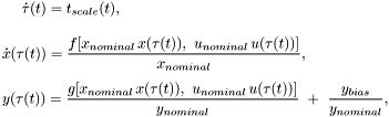 \[ \begin{array}{l} \displaystyle \quad\ \dot{\tau}(t) = t_{scale}(t), \\[3ex] \displaystyle \dot{x}(\tau(t)) = \frac{f[x_{nominal}\,x(\tau(t)),\ u_{nominal}\,u(\tau(t))]}{x_{nominal}}, \\[3ex] \displaystyle y(\tau(t)) = \frac{g[x_{nominal}\,x(\tau(t)),\ u_{nominal}\,u(\tau(t))]}{y_{nominal}} \ +\ \frac{y_{bias}}{y_{nominal}}, \end{array} \]