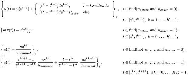 \[ \begin{array}{ll} \left\{ u(t) = u(t^{k-1}) + \left\{\begin{array}{ll} (t^{k}-t^{k-1})du^{k-1}, & i = t\_scale\_idx \\[1ex] (t^{k}-t^{k-1})du^{k-1}t_{scale}^k, & \mbox{else} \end{array}\right. \rule{0ex}{5.5ex}\right\}_i, & i \in \mbox{find}(u_{active}\ \mbox{and}\ u_{order}=0), \\[1ex] & t\in[t^{k},t^{k+1}),\ k=1,\ldots,K-1, \\[3ex] \left\{ \dot{u}(\tau(t)) = du^{k} \right\}_i, & i \in \mbox{find}(u_{active}\ \mbox{and}\ u_{order}=1), \\[1ex] & t\in[t^{k},t^{k+1}),\ k=0,\ldots,K-1, \\[3ex] \left\{ u(t) = \displaystyle \frac{us^{kk}}{u_{nominal}} \right\}_i, & i \in \mbox{find}(\mbox{not}\ u_{active}\ \mbox{and}\ u_{order}=0),\\[3ex] \left\{ u(t) = \displaystyle \frac{t^{kk+1}-t}{t^{kk+1}-t^{kk}}\ \frac{us^{kk}}{u_{nominal}} + \frac{t-t^{kk}}{t^{kk+1}-t^{kk}} \ \frac{us^{kk+1}}{u_{nominal}} \right\}_i, & i \in \mbox{find}(\mbox{not}\ u_{active}\ \mbox{and}\ u_{order}=1), \\[3ex] & t\in[t^{kk},t^{kk+1}),\ kk=0,\ldots,KK-1, \end{array} \]