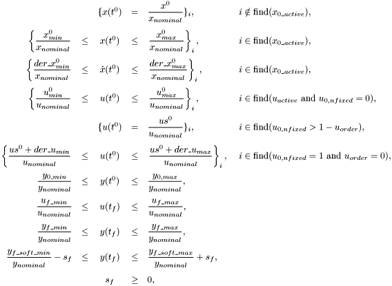 \[ \begin{array}{rcccll} \displaystyle && \{ x(t^0) &=& \displaystyle \frac{x^0}{x_{nominal}} \}_i, \quad & i\notin\mbox{find}(x_{0\_active}), \\[3ex] \displaystyle \left\{ \frac{x^0_{min}}{x_{nominal}} \right. &\le& x(t^{0}) &\le& \displaystyle \left. \frac{x^0_{max}}{x_{nominal}} \right\}_i, \quad & i\in\mbox{find}(x_{0\_active}), \\[3ex] \displaystyle \left\{ \frac{der\_x^0_{min}}{x_{nominal}} \right. &\le& \dot{x}(t^{0}) &\le& \displaystyle \left. \frac{der\_x^0_{max}}{x_{nominal}} \right\}_i, \quad & i\in\mbox{find}(x_{0\_active}), \\[3ex] \displaystyle \left\{ \frac{u^0_{min}}{u_{nominal}} \right. &\le& u(t^{0}) &\le& \displaystyle \left. \frac{u^0_{max}}{u_{nominal}} \right\}_i, \quad & i\in\mbox{find}(u_{active}\ \mbox{and}\ u_{0,nfixed}=0), \\[3ex] \displaystyle && \{ u(t^0) &=& \displaystyle \frac{us^0}{u_{nominal}} \}_i, \quad & i \in \mbox{find}(u_{0,nfixed}>1-u_{order}), \\[3ex] \displaystyle\left\{\frac{us^0+der\_u_{min}}{u_{nominal}}\right. &\le& u(t^0) &\le& \displaystyle\left.\frac{us^0+der\_u_{max}}{u_{nominal}}\right\}_i, \ & i \in \mbox{find}(u_{0,nfixed}=1\ \mbox{and}\ u_{order}=0), \\[3ex] \displaystyle \frac{y_{0,min}}{y_{nominal}} &\le& y(t^{0}) &\le& \displaystyle \frac{y_{0,max}}{y_{nominal}}, \\[3ex] \displaystyle \frac{u_{f\_min}}{u_{nominal}} &\le& u(t_f) &\le& \displaystyle \frac{u_{f\_max}}{u_{nominal}}, \\[3ex] \displaystyle \frac{y_{f\_min}}{y_{nominal}} &\le& y(t_f) &\le& \displaystyle \frac{y_{f\_max}}{y_{nominal}}, \\[3ex] \displaystyle \frac{y_{f\_soft\_min}}{y_{nominal}} - s_f &\le& y(t_f) &\le& \displaystyle \frac{y_{f\_soft\_max}}{y_{nominal}} + s_f, \\[3ex] \displaystyle && s_f &\ge& 0, \end{array} \]