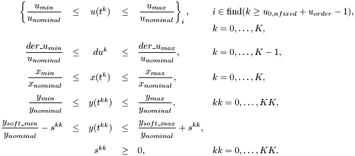 \[ \begin{array}{rcccll} \displaystyle\left\{ \frac{u_{min}}{u_{nominal}} \right. &\le& u(t^{k}) &\le& \displaystyle\left. \frac{u_{max}}{u_{nominal}} \right\}_i, \quad & i \in \mbox{find}(k \ge u_{0,nfixed} + u_{order} - 1), \\[1ex] && && & k=0,\ldots,K, \\[2ex] \displaystyle \frac{{der\_u}_{min}}{u_{nominal}} &\le& du^{k} &\le& \displaystyle \frac{{der\_u}_{max}}{u_{nominal}}, \quad & k=0,\ldots,K-1, \\[3ex] \displaystyle \frac{x_{min}}{x_{nominal}} &\le& x(t^{k}) &\le& \displaystyle \frac{x_{max}}{x_{nominal}}, \quad & k=0,\ldots,K, \\[3ex] \displaystyle \frac{y_{min}}{y_{nominal}} &\le& y(t^{kk}) &\le& \displaystyle \displaystyle \frac{y_{max}}{y_{nominal}}, \quad & kk=0,\ldots,KK, \\[3ex] \displaystyle \frac{y_{soft\_min}}{y_{nominal}} - s^{kk} &\le& y(t^{kk}) &\le& \displaystyle \frac{y_{soft\_max}}{y_{nominal}} + s^{kk}, \\[3ex] \displaystyle && s^{kk} &\ge& 0, \quad & kk=0,\ldots,KK. \end{array} \]